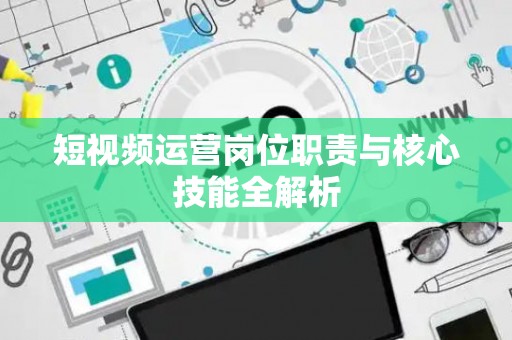 短视频运营岗位职责与核心技能全解析